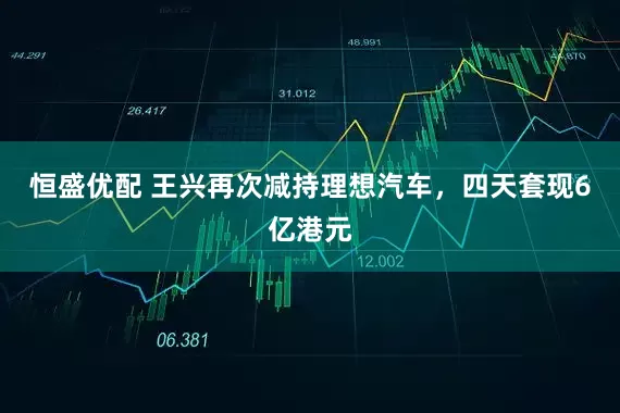 恒盛优配 王兴再次减持理想汽车，四天套现6亿港元