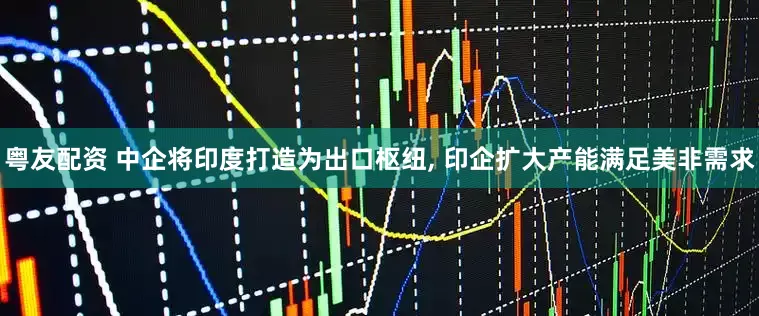 粤友配资 中企将印度打造为出口枢纽, 印企扩大产能满足美非需求