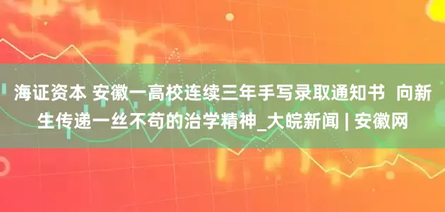 海证资本 安徽一高校连续三年手写录取通知书  向新生传递一丝不苟的治学精神_大皖新闻 | 安徽网