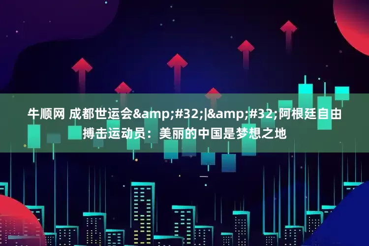 牛顺网 成都世运会 | 阿根廷自由搏击运动员：美丽的中国是梦想之地