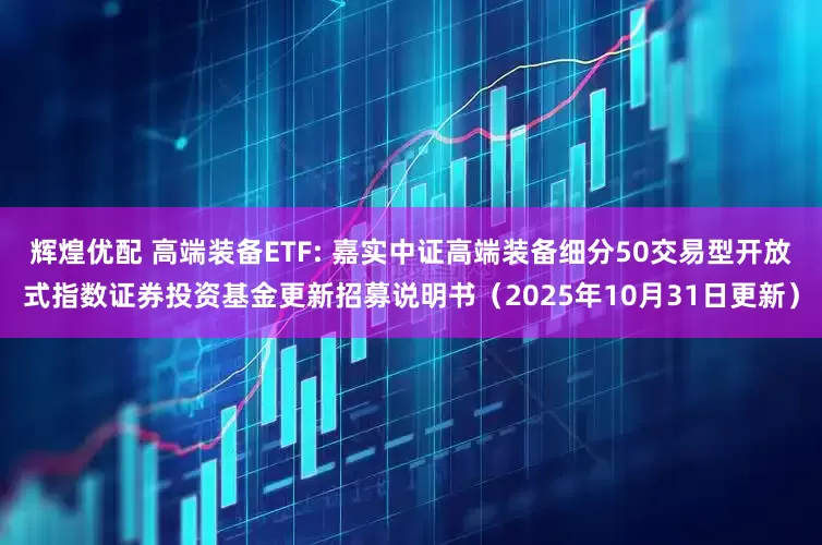辉煌优配 高端装备ETF: 嘉实中证高端装备细分50交易型开放式指数证券投资基金更新招募说明书（2025年10月31日更新）