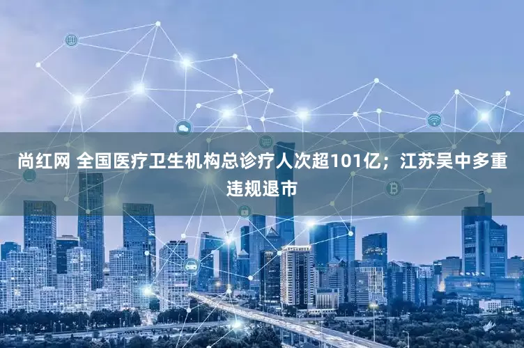 尚红网 全国医疗卫生机构总诊疗人次超101亿；江苏吴中多重违规退市